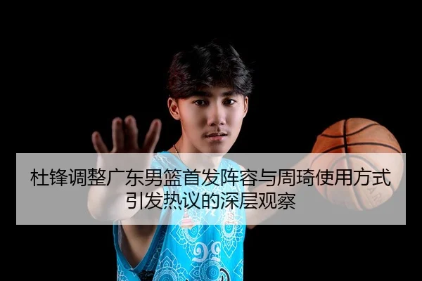 杜锋调整广东男篮首发阵容与周琦使用方式引发热议的深层观察